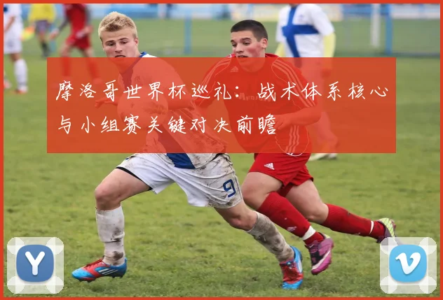 摩洛哥世界杯巡礼：战术体系核心与小组赛关键对决前瞻