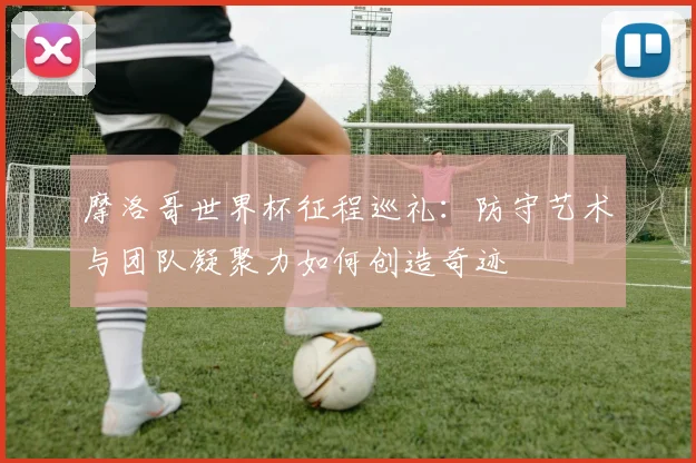 摩洛哥世界杯征程巡礼：防守艺术与团队凝聚力如何创造奇迹