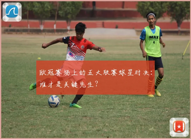 欧冠赛场上的五大联赛球星对决：谁才是关键先生？
