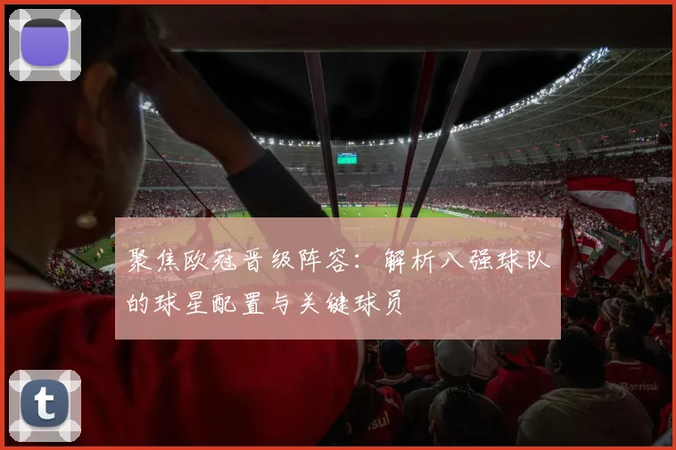 聚焦欧冠晋级阵容：解析八强球队的球星配置与关键球员