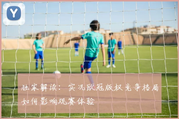 独家解读：实况欧冠版权竞争格局如何影响观赛体验