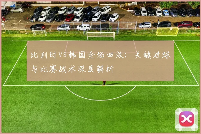 比利时vs韩国全场回放：关键进球与比赛战术深度解析